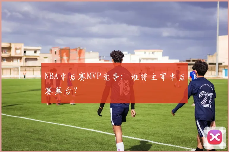 NBA季后赛MVP竞争:谁将主宰季后赛舞台?