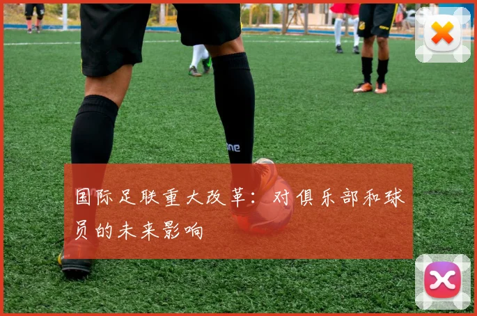 国际足联重大改革:对俱乐部和球员的未来影响