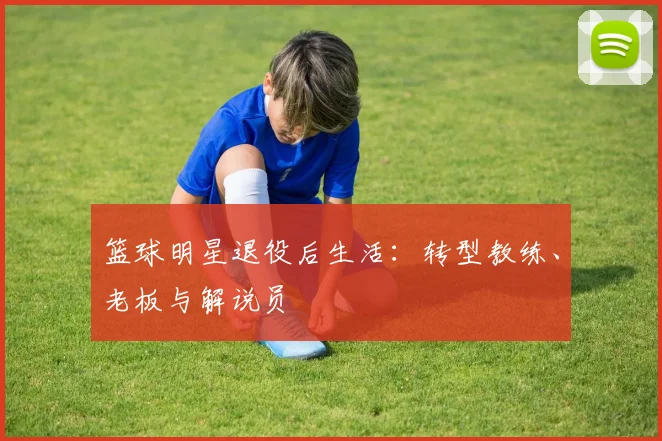 篮球明星退役后生活：转型教练、老板与解说员