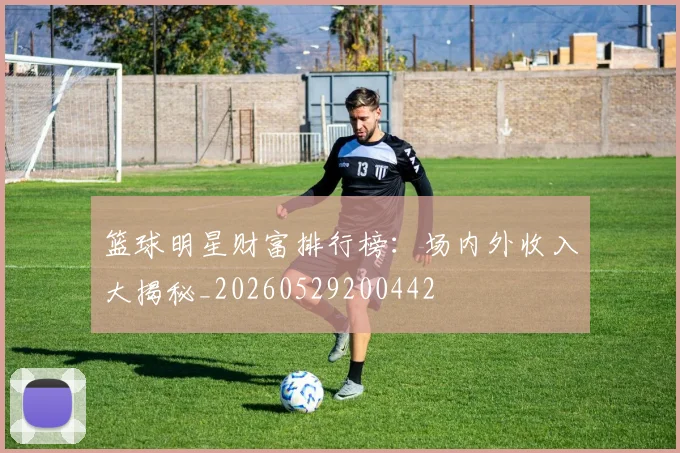 篮球明星财富排行榜：场内外收入大揭秘_20260529200442