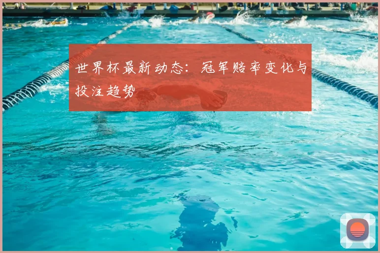 世界杯最新动态：冠军赔率变化与投注趋势
