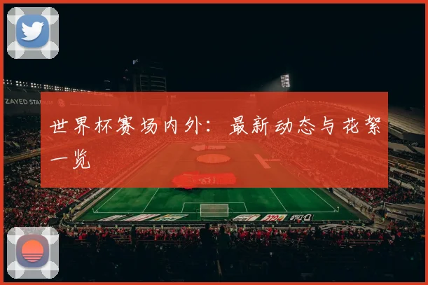 世界杯赛场内外：最新动态与花絮一览